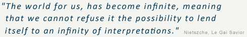 The world for us, has become infinite, meaning that we cannot refuse it the possibility to lend itself to an infinity of interpretations. - Nietszche, Le Gai Savior